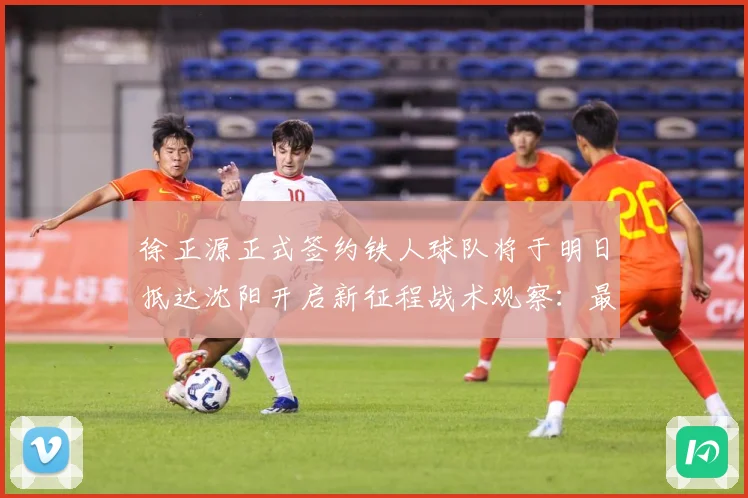 徐正源正式签约铁人球队将于明日抵达沈阳开启新征程战术观察：最新赛事动态与深度分析