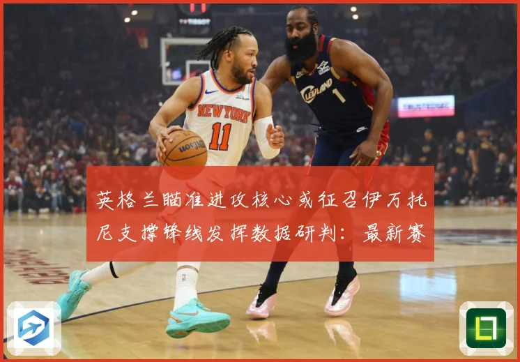 英格兰瞄准进攻核心或征召伊万托尼支撑锋线发挥数据研判：最新赛事动态与深度分析