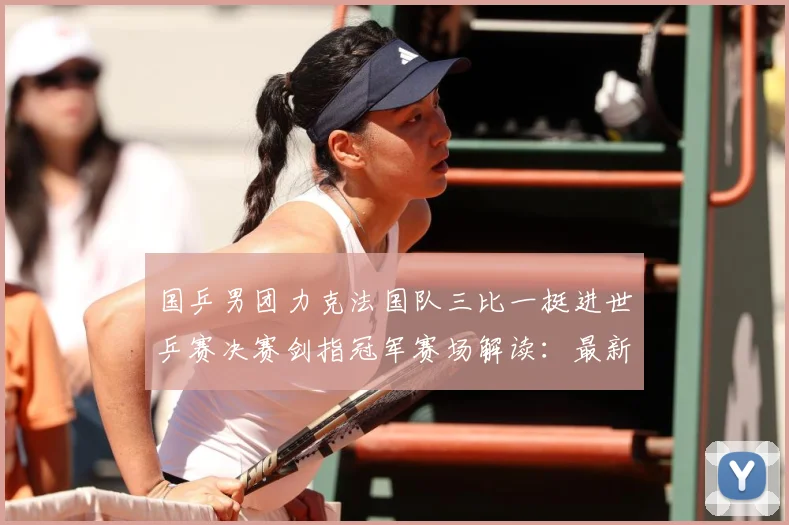 国乒男团力克法国队三比一挺进世乒赛决赛剑指冠军赛场解读：最新赛事动态与深度分析