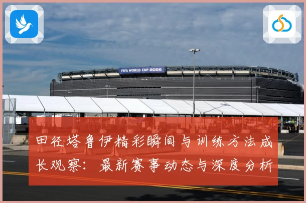 田径塔鲁伊精彩瞬间与训练方法成长观察：最新赛事动态与深度分析