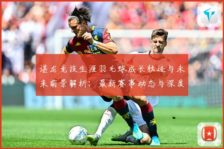 谌龙竞技生涯羽毛球成长轨迹与未来前景解析：最新赛事动态与深度分析