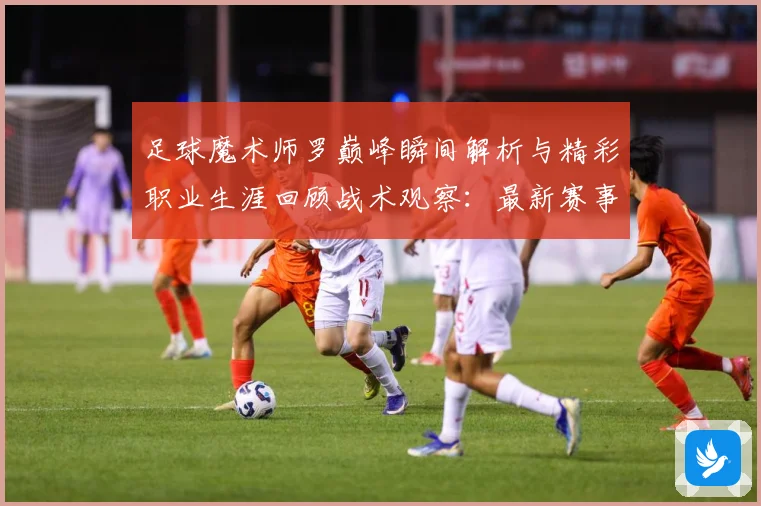 足球魔术师罗巅峰瞬间解析与精彩职业生涯回顾战术观察：最新赛事动态与深度分析