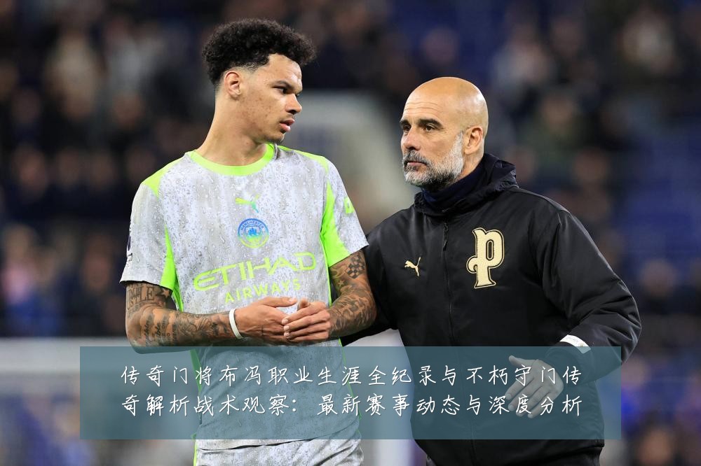 传奇门将布冯职业生涯全纪录与不朽守门传奇解析战术观察:最新赛事动态与深度分析