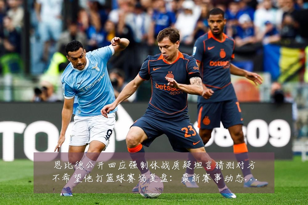 恩比德公开回应强制休战质疑坦言猜测对方不希望他打篮球赛场复盘:最新赛事动态与深度分析