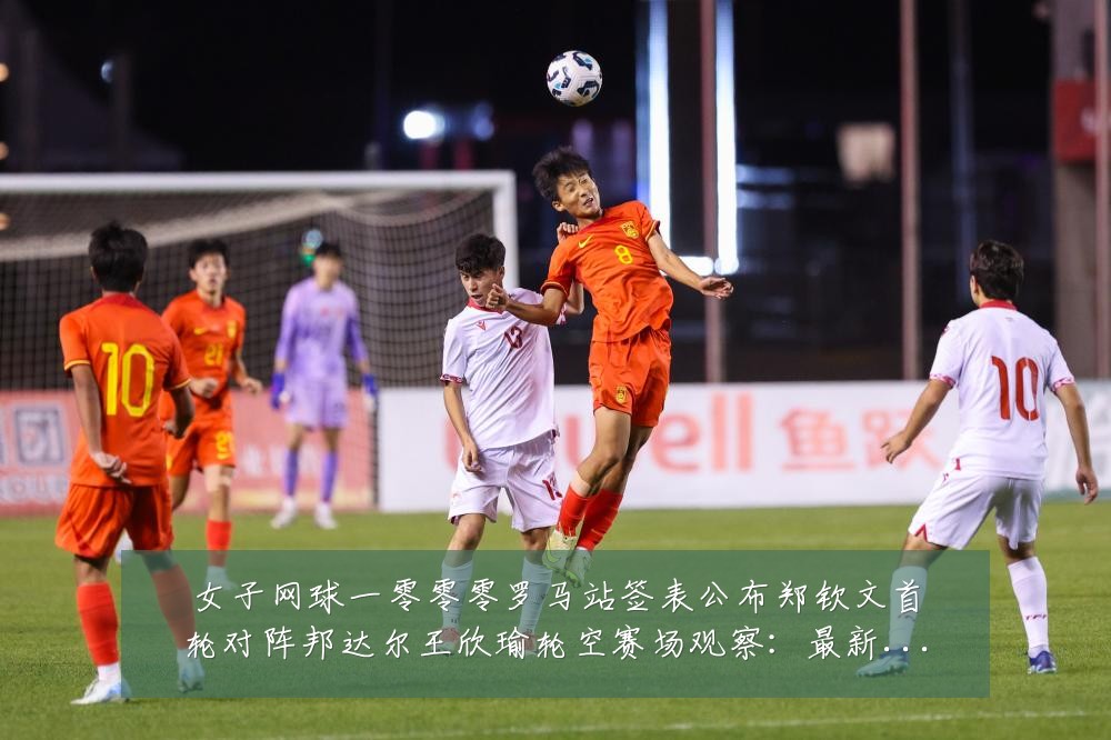 女子网球一零零零罗马站签表公布郑钦文首轮对阵邦达尔王欣瑜轮空赛场观察:最新赛事动态与深度分析