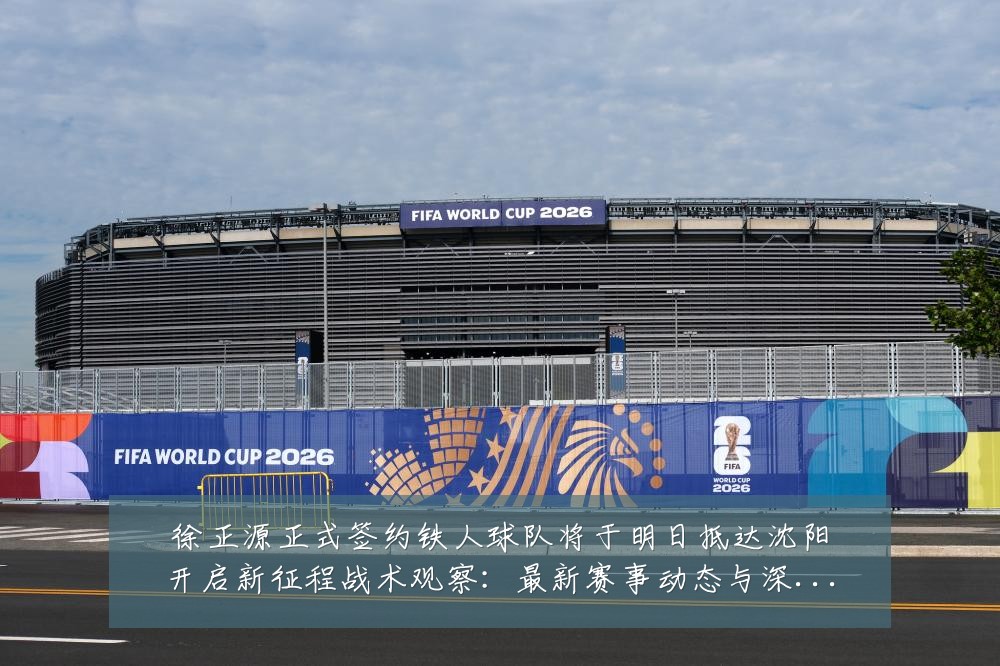 徐正源正式签约铁人球队将于明日抵达沈阳开启新征程战术观察:最新赛事动态与深度分析
