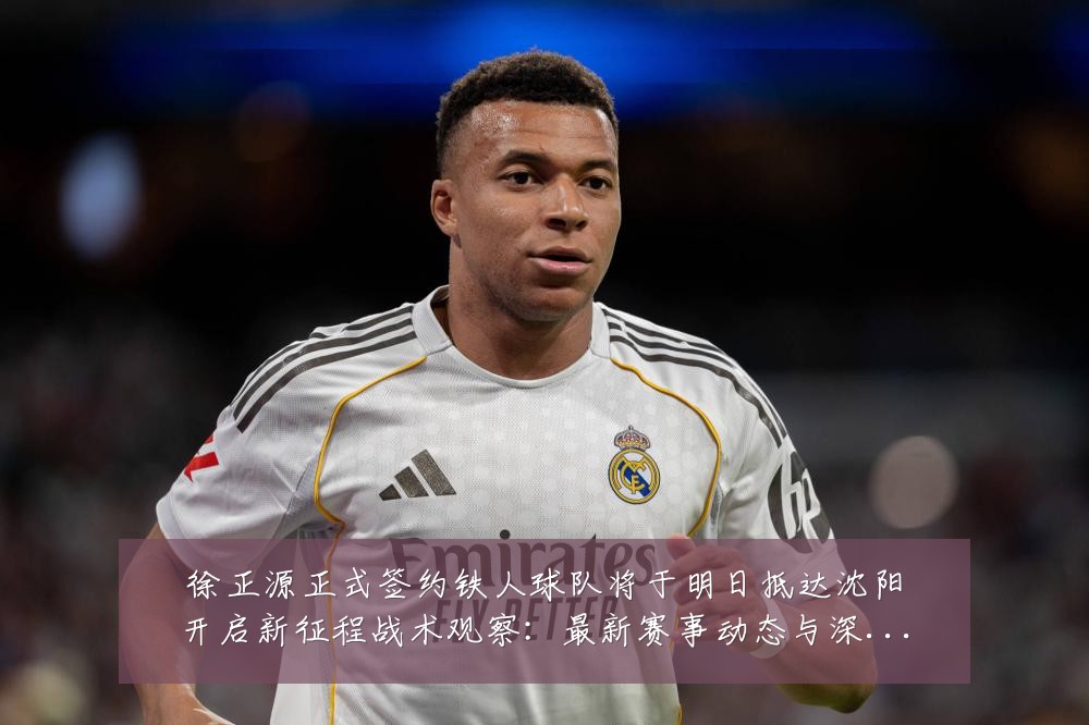 徐正源正式签约铁人球队将于明日抵达沈阳开启新征程战术观察:最新赛事动态与深度分析